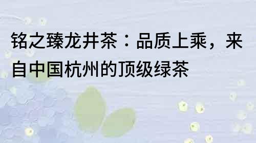 铭之臻龙井茶：品质上乘，来自中国杭州的顶级绿茶