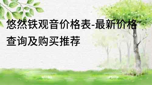 悠然铁观音价格表-最新价格查询及购买推荐