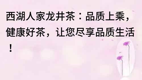 西湖人家龙井茶：品质上乘，健康好茶，让您尽享品质生活！