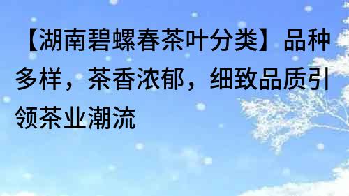 【湖南碧螺春茶叶分类】品种多样，茶香浓郁，细致品质引领茶业潮流