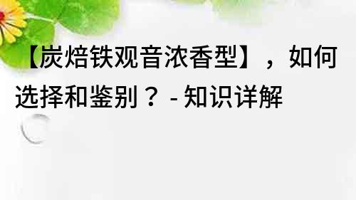 【炭焙铁观音浓香型】，如何选择和鉴别？ - 知识详解