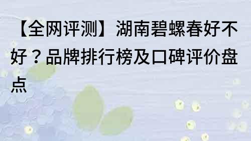 【全网评测】湖南碧螺春好不好？品牌排行榜及口碑评价盘点