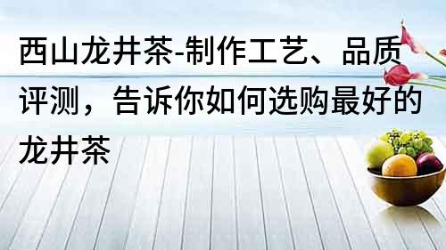 西山龙井茶-制作工艺、品质评测，告诉你如何选购最好的龙井茶