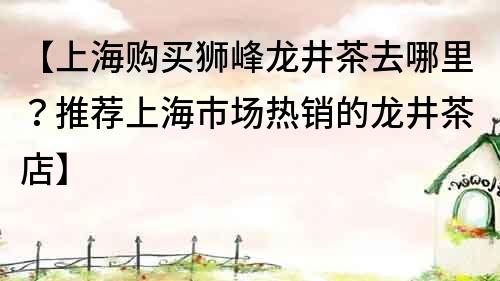 【上海购买狮峰龙井茶去哪里？推荐上海市场热销的龙井茶店】