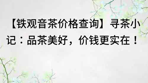 【铁观音茶价格查询】寻茶小记：品茶美好，价钱更实在！