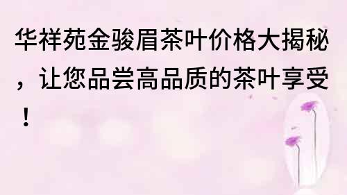 华祥苑金骏眉茶叶价格大揭秘，让您品尝高品质的茶叶享受！