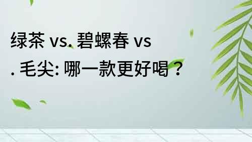 绿茶 vs. 碧螺春 vs. 毛尖: 哪一款更好喝？