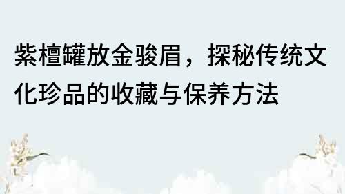 紫檀罐放金骏眉，探秘传统文化珍品的收藏与保养方法