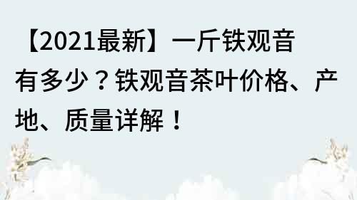 【2021最新】一斤铁观音有多少？铁观音茶叶价格、产地、质量详解！