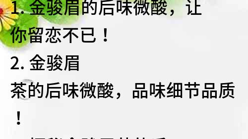 1. 金骏眉的后味微酸，让你留恋不已！
2. 金骏眉茶的后味微酸，品味细节品质！
3. 探秘金骏眉茶的后味微酸，让你更懂品质！
4. 金骏眉茶后味微酸，品质生活从饮茶开始！
5. 金骏眉茶的后味，微酸在其中，品质细节一览无余！