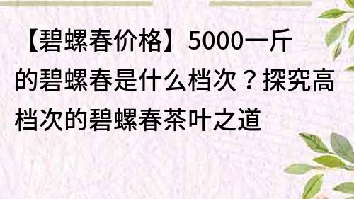 【碧螺春价格】5000一斤的碧螺春是什么档次？探究高档次的碧螺春茶叶之道