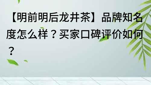 【明前明后龙井茶】品牌知名度怎么样？买家口碑评价如何？