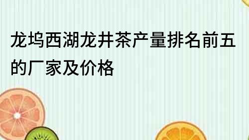 龙坞西湖龙井茶产量排名前五的厂家及价格