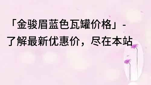 「金骏眉蓝色瓦罐价格」- 了解最新优惠价，尽在本站