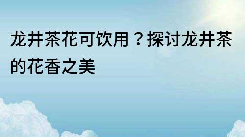 龙井茶花可饮用？探讨龙井茶的花香之美