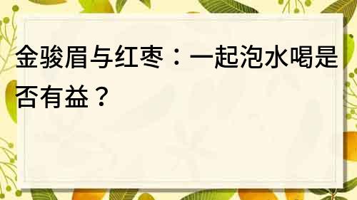 金骏眉与红枣：一起泡水喝是否有益？