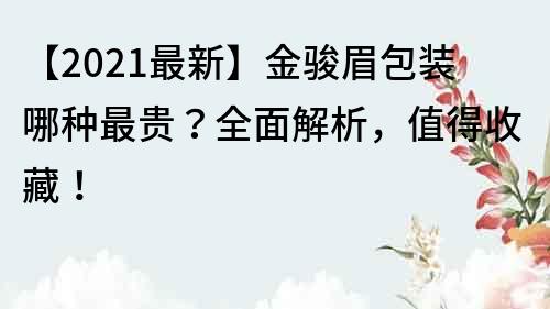 【2021最新】金骏眉包装哪种最贵？全面解析，值得收藏！