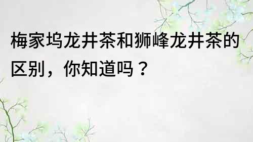 梅家坞龙井茶和狮峰龙井茶的区别，你知道吗？