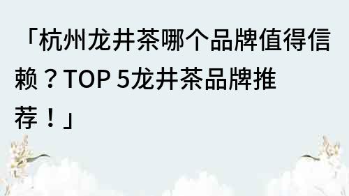 「杭州龙井茶哪个品牌值得信赖？TOP 5龙井茶品牌推荐！」