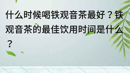 什么时候喝铁观音茶最好？铁观音茶的最佳饮用时间是什么？