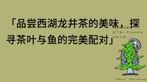 「品尝西湖龙井茶的美味，探寻茶叶与鱼的完美配对」