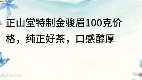 正山堂特制金骏眉100克价格，纯正好茶，口感醇厚