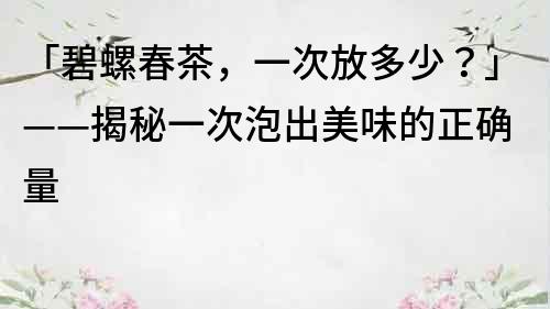 「碧螺春茶，一次放多少？」——揭秘一次泡出美味的正确量