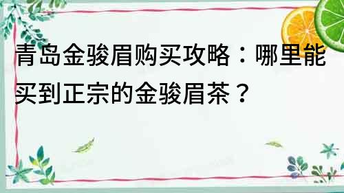 青岛金骏眉购买攻略：哪里能买到正宗的金骏眉茶？