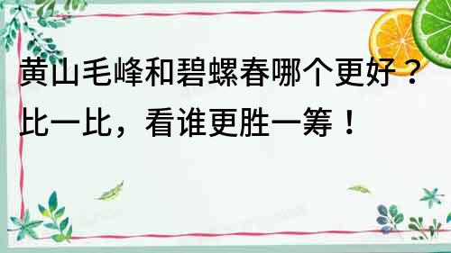 黄山毛峰和碧螺春哪个更好？比一比，看谁更胜一筹！