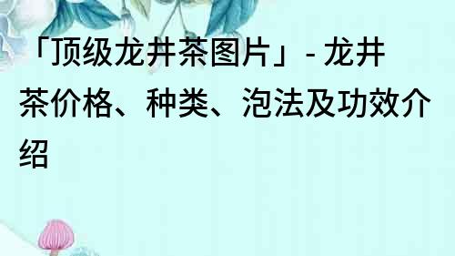 「顶级龙井茶图片」- 龙井茶价格、种类、泡法及功效介绍