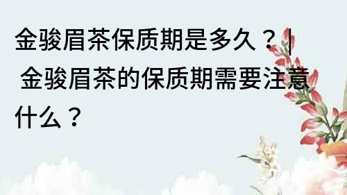 金骏眉茶保质期是多久？ | 金骏眉茶的保质期需要注意什么？