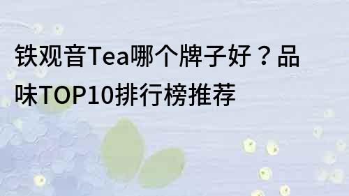 铁观音Tea哪个牌子好？品味TOP10排行榜推荐