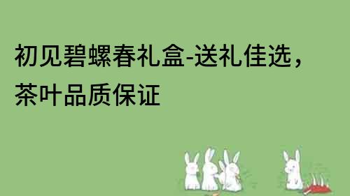 初见碧螺春礼盒-送礼佳选，茶叶品质保证