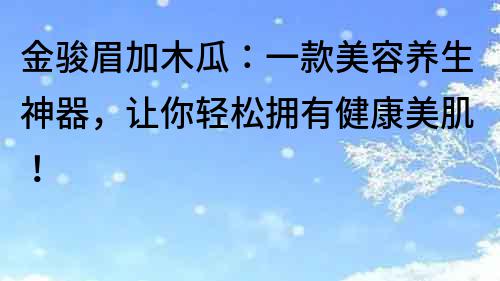 金骏眉加木瓜：一款美容养生神器，让你轻松拥有健康美肌！