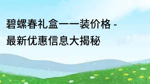 碧螺春礼盒一一装价格 - 最新优惠信息大揭秘