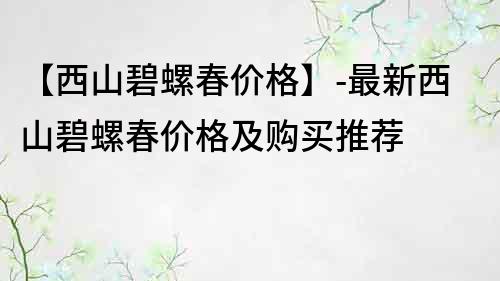 【西山碧螺春价格】-最新西山碧螺春价格及购买推荐