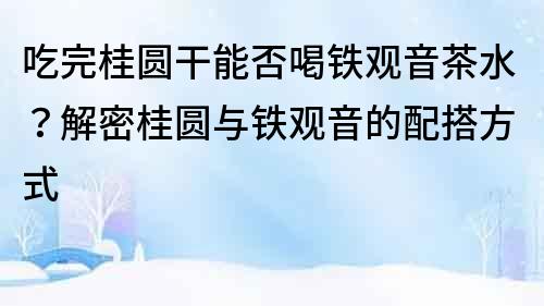 吃完桂圆干能否喝铁观音茶水？解密桂圆与铁观音的配搭方式