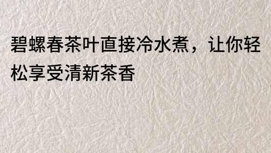 碧螺春茶叶直接冷水煮，让你轻松享受清新茶香