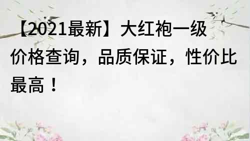 【2021最新】大红袍一级价格查询，品质保证，性价比最高！