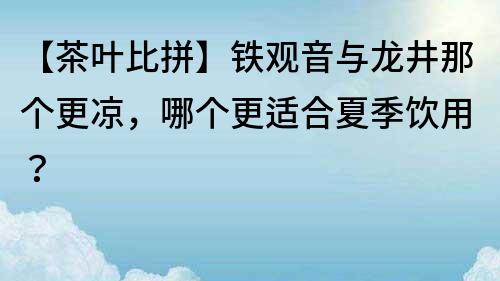 【茶叶比拼】铁观音与龙井那个更凉，哪个更适合夏季饮用？