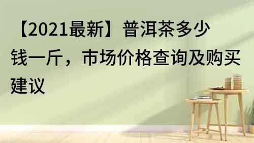 【2021最新】普洱茶多少钱一斤，市场价格查询及购买建议