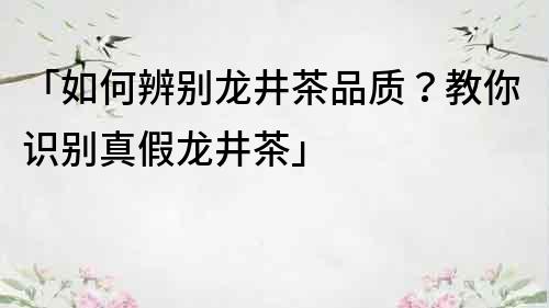 「如何辨别龙井茶品质？教你识别真假龙井茶」