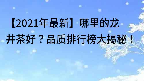 【2022年最新】哪里的龙井茶好？品质排行榜大揭秘！