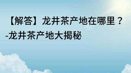 【解答】龙井茶产地在哪里？-龙井茶产地大揭秘