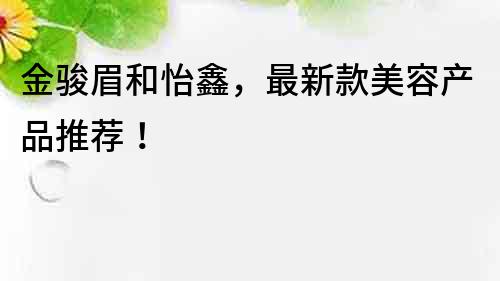 金骏眉和怡鑫，最新款美容产品推荐！