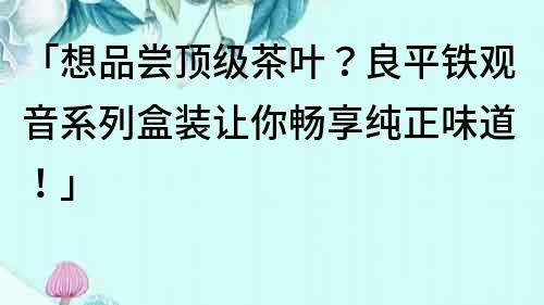 「想品尝顶级茶叶？良平铁观音系列盒装让你畅享纯正味道！」