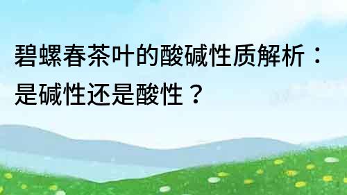 碧螺春茶叶的酸碱性质解析：是碱性还是酸性？