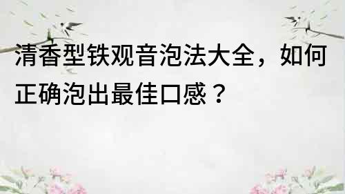 清香型铁观音泡法大全，如何正确泡出最佳口感？