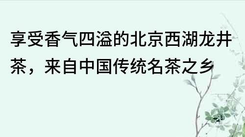 享受香气四溢的北京西湖龙井茶，来自中国传统名茶之乡