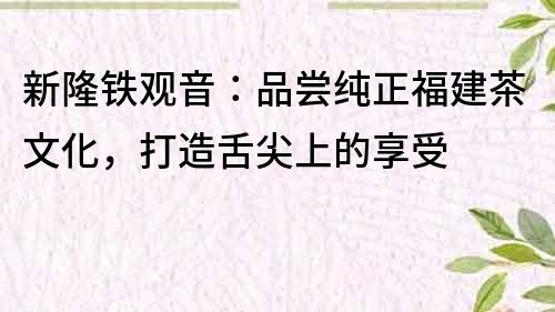 新隆铁观音：品尝纯正福建茶文化，打造舌尖上的享受